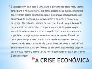 *
*É verdade sim que esta é uma dura e persistente crise mas, vamos
olhar para a nossa história: no nosso passado, as guerras mundiais
acarretaram crises económicas mais profundas acompanhadas de
epidemias de doenças que provocaram o pânico, o horror e a
desgraça. No entanto, saímos dessa crise. E é disso que temos de
nos mentalizar: esta crise, comparada com as do passado que
acabei de referir não nos trouxe aquele tipo de cenário e vamos
superá-la como já superamos outras anteriormente. Ela não vai
durar para sempre mas quanto mais medo as pessoas tiverem,
menos se vão sentir capazes de tomar boas decisões e mais difícil
ainda vai ser sair da crise. Temos de ter confiança em nós próprios,
dar o nosso melhor, acreditar no nosso potencial e seguir em frente.
É preciso reagir.
 