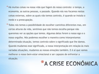 *
* Há muitas coisas na nossa vida que fogem do nosso controlo: o tempo, a
economia, as outras pessoas, o passado. Quando nós nos focamos nestas
coisas externas, sobre as quais não temos controlo, é quando se instala o
medo e a preocupação.
* Todos nós temos a possibilidade de escolher caminhos diferentes mas, em
certas alturas da vida, sentimos que não temos escolha porque não
queremos ver as opções que temos. Algumas delas ferem o nosso ego e o
nosso orgulho. Nós podemos escolher a maneira como interpretamos
determinada situação, temos controlo sobre o significado que lhe damos.
Quando mudamos esse significado, a nossa interpretação em relação às mais
variadas situações, mudamos as nossas emoções também. E é aí que vamos
melhorar o nosso bem-estar emocional e ser capazes de enfrentar a
situação.
 