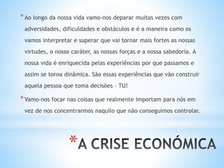 *
*Ao longo da nossa vida vamo-nos deparar muitas vezes com
adversidades, dificuldades e obstáculos e é a maneira como os
vamos interpretar e superar que vai tornar mais fortes as nossas
virtudes, o nosso caráter, as nossas forças e a nossa sabedoria. A
nossa vida é enriquecida pelas experiências por que passamos e
assim se torna dinâmica. São essas experiências que vão construir
aquela pessoa que toma decisões – TU!
*Vamo-nos focar nas coisas que realmente importam para nós em
vez de nos concentrarmos naquilo que não conseguimos controlar.
 