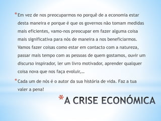 *
*Em vez de nos preocuparmos no porquê de a economia estar
desta maneira e porque é que os governos não tomam medidas
mais eficientes, vamo-nos preocupar em fazer alguma coisa
mais significativa para nós de maneira a nos beneficiarmos.
Vamos fazer coisas como estar em contacto com a natureza,
passar mais tempo com as pessoas de quem gostamos, ouvir um
discurso inspirador, ler um livro motivador, aprender qualquer
coisa nova que nos faça evoluir,…
*Cada um de nós é o autor da sua história de vida. Faz a tua
valer a pena!
 