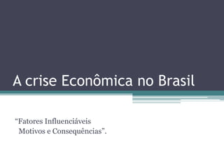 A crise Econômica no Brasil
“Fatores Influenciáveis
Motivos e Consequências”.
 