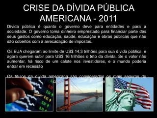 CRISE DA DÍVIDA PÚBLICA
           AMERICANA - 2011
Dívida pública é quanto o governo deve para entidades e para a
sociedade. O governo toma dinheiro emprestado para financiar parte dos
seus gastos como educação, saúde, educação e obras públicas que não
são cobertos com a arrecadação de impostos.

Os EUA chegaram ao limite de US$ 14,3 trilhões para sua dívida pública, e
agora querem subir para US$ 16 trilhões o teto da dívida. Se o valor não
aumentar, há risco de um calote nos investidores, e o mundo poderia
entrar em recessão

Os títulos da dívida americana são considerados os mais seguros do
mundo. Em caso de calote, haveria uma crise de confiança entre
investidores.
 