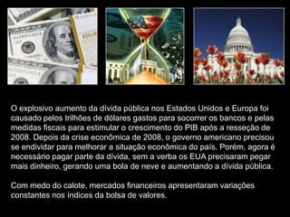 O explosivo aumento da dívida pública nos Estados Unidos e Europa foi
causado pelos trilhões de dólares gastos para socorrer os bancos e pelas
medidas fiscais para estimular o crescimento do PIB após a resseção de
2008. Depois da crise econômica de 2008, o governo americano precisou
se endividar para melhorar a situação econômica do país. Porém, agora é
necessário pagar parte da dívida, sem a verba os EUA precisaram pegar
mais dinheiro, gerando uma bola de neve e aumentando a dívida pública.

Com medo do calote, mercados financeiros apresentaram variações
constantes nos índices da bolsa de valores.
 