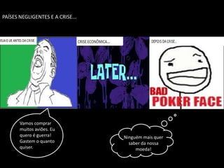 PAÍSES NEGLIGENTES E A CRISE...




       Vamos comprar
       muitos aviões. Eu
       quero é guerra!            Ninguém mais quer
       Gastem o quanto              saber da nossa
       quiser.                         moeda!
 