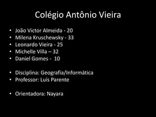 Colégio Antônio Vieira
•   João Victor Almeida - 20
•   Milena Kruschewsky - 33
•   Leonardo Vieira - 25
•   Michelle Villa – 32
•   Daniel Gomes - 10

• Disciplina: Geografia/Informática
• Professor: Luís Parente

• Orientadora: Nayara
 