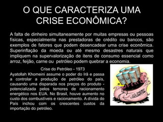 O QUE CARACTERIZA UMA
         CRISE ECONÔMICA?
A falta de dinheiro simultaneamente por muitas empresas ou pessoas
físicas, especialmente nas prestadoras de crédito ou bancos, são
exemplos de fatores que podem desencadear uma crise econômica.
Superinflação da moeda ou até mesmo desastres naturais que
impliquem na supervalorização de itens de consumo essencial como
arroz, feijão, carne ou petróleo podem quebrar a economia.
                Crise do Petróleo - 1973
Ayatollah Khomeini assume o poder do Irã e passa
a controlar a produção de petróleo do país,
causando uma disparada nos preços do produto -
potencializada pelos temores de racionamento
energético nos EUA. No Brasil, houve aumento no
custo dos combustíveis e racionamento. A dívida do
País inchou com os crescentes custos da
importação do petróleo.
 