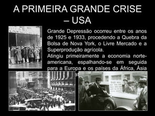 A PRIMEIRA GRANDE CRISE
         – USA
      Grande Depressão ocorreu entre os anos
      de 1925 e 1933, procedendo a Quebra da
      Bolsa de Nova York, o Livre Mercado e a
      Superprodução agrícola.
      Atingiu primeiramente a economia norte-
      americana, espalhando-se em seguida
      para a Europa e os países da África, Ásia
      e América Latina.
 