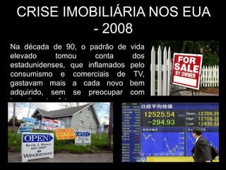 CRISE IMOBILIÁRIA NOS EUA
           - 2008
Na década de 90, o padrão de     vida
elevado      tomou     conta      dos
estadunidenses, que inflamados   pelo
consumismo e comerciais de        TV,
gastavam mais a cada novo        bem
adquirido, sem se preocupar      com
investimentos futuros.
 