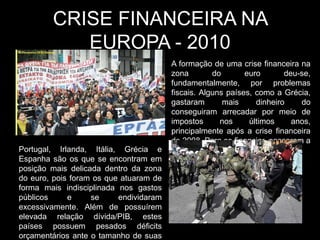 CRISE FINANCEIRA NA
           EUROPA - 2010
                                        A formação de uma crise financeira na
                                        zona        do       euro       deu-se,
                                        fundamentalmente, por problemas
                                        fiscais. Alguns países, como a Grécia,
                                        gastaram       mais     dinheiro    do
                                        conseguiram arrecadar por meio de
                                        impostos      nos     últimos     anos,
                                        principalmente após a crise financeira
                                        de 2008. Para se financiar, passaram a
Portugal, Irlanda, Itália, Grécia e     acumular dívidas.
Espanha são os que se encontram em
posição mais delicada dentro da zona
do euro, pois foram os que atuaram de
forma mais indisciplinada nos gastos
públicos     e     se     endividaram
excessivamente. Além de possuírem
elevada relação dívida/PIB, estes
países possuem pesados déficits
orçamentários ante o tamanho de suas
 