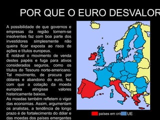 POR QUE O EURO DESVALOR
A possibilidade de que governos e
empresas da região tornem-se
insolventes faz com boa parte dos
investidores    simplesmente     não
queira ficar exposta ao risco de
ações e títulos europeus.
É notável o movimento de venda
destes papéis e fuga para ativos
considerados seguros, como os
títulos do Tesouro norte-americano.
Tal movimento, de procura por
dólares e abandono do euro, fez
com que a cotação da moeda
europeia       atingisse     valores
historicamente baixos.
As moedas também refletem o vigor
das economias. Assim, argumentam
os analistas, a tendência de longo
prazo é de fortalecimento do dólar e   países em crise UE
das moedas dos países emergentes
 