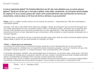 Growth Insight

A crise é realmente global? Os Estados-Membros da UE são mais afetados que os outros players
globais? Tendo em conta que o mercado é global, onde estão, atualmente, as principais oportunidades
de negócio? E se os outros países são vistos como potencialmente mais promissores em termos de
crescimento, onde se deve a UE focar de forma a otimizar a sua economia?

Facto: a UE é a região mundial número um em termos de comércio – responsável por 20% das importações e
exportações globais .

Contudo, a UE não é vista desta forma pelos seus cidadãos. Apesar de estimarem que a economia Europeia tem
um melhor desempenho do que a economia Indiana (48%) e a Brasileira (48%), acreditam que é superada pela
Chinesa (53% acredita que a economia Europeia tem um pior desempenho). 39% das pessoas acredita que a
economia da UE tem um pior desempenho que a Americana e 48% acredita no mesmo quando comparada com o
mercado Japonês.

Para além disso, o sentimento de que a economia Europeia está a ficar atrás de outras economias globais ganhou
espaço desde a última vez que esta questão foi colocada, em 2009.


‘Think ...’ lições para as empresas:
O aumento da crença de que a economia Europeia apresenta um pior desempenho que os seus principais
concorrentes pode ser utilizado com um argumento pelas empresas europeias: este é um momento em que uma
mensagem “Compre nacional” ou “Compre Europeu” será, provavelmente, bem recebida.

A conclusão representa, também, uma oportunidade para os Governos: em primeiro lugar, pode tornar mais fácil
a introdução de medidas pouco populares, fazendo com que o público compreenda que essas medidas pretendem
reduzir as disparidades existentes entre a Europa e outras economias mundiais.
Em segundo lugar, tornar o público consciente da posição real da economia Europeia na hierarquia global poderá
incrementar a confiança dos consumidores Europeus, o que constitui a chave para o crescimento na UE.

            „Think...‟ nº 3 – Outubro 2012

            © TNS 2012                                                                                           2
 