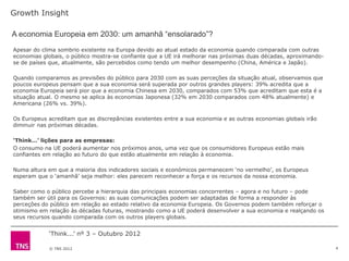Growth Insight

A economia Europeia em 2030: um amanhã “ensolarado”?
Apesar do clima sombrio existente na Europa devido ao atual estado da economia quando comparada com outras
economias globais, o público mostra-se confiante que a UE irá melhorar nas próximas duas décadas, aproximando-
se de países que, atualmente, são percebidos como tendo um melhor desempenho (China, América e Japão).

Quando comparamos as previsões do público para 2030 com as suas perceções da situação atual, observamos que
poucos europeus pensam que a sua economia será superada por outros grandes players: 39% acredita que a
economia Europeia será pior que a economia Chinesa em 2030, comparados com 53% que acreditam que esta é a
situação atual. O mesmo se aplica às economias Japonesa (32% em 2030 comparados com 48% atualmente) e
Americana (26% vs. 39%).

Os Europeus acreditam que as discrepâncias existentes entre a sua economia e as outras economias globais irão
diminuir nas próximas décadas.

‘Think…’ lições para as empresas:
O consumo na UE poderá aumentar nos próximos anos, uma vez que os consumidores Europeus estão mais
confiantes em relação ao futuro do que estão atualmente em relação à economia.

Numa altura em que a maioria dos indicadores sociais e económicos permanecem „no vermelho‟, os Europeus
esperam que o „amanhã‟ seja melhor: eles parecem reconhecer a força e os recursos da nossa economia.

Saber como o público percebe a hierarquia das principais economias concorrentes – agora e no futuro – pode
também ser útil para os Governos: as suas comunicações podem ser adaptadas de forma a responder às
perceções do público em relação ao estado relativo da economia Europeia. Os Governos podem também reforçar o
otimismo em relação às décadas futuras, mostrando como a UE poderá desenvolver a sua economia e realçando os
seus recursos quando comparada com os outros players globais.


            „Think...‟ nº 3 – Outubro 2012

            © TNS 2012                                                                                           4
 