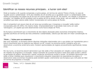 Growth Insight

Identificar os nossos recursos principais… e lucrar com eles!
Onde se localiza a UE, quando comparada a outros países, em termos de valores? Muito à frente, no caso de
„igualde social e solidariedade‟. 61% dos Cidadãos da UE acredita que a igualdade social e a solidariedade estão
melhor incorporados nos países da UE do que em outros países fora da UE. No entanto, em relação a „progresso e
inovação‟, os Cidadãos da UE acreditam que os países da UE se situam muito atrás: seis em cada dez Europeus
acreditam que estes valores estão melhor incorporados em outros países do Mundo.

Isto é comparável com pouco mais de um terço que acredita que o „progresso e inovação‟ estão melhor
incorporados pela UE (34%). Do mesmo modo, „empreendedorismo‟ é percebido mais como um valor
„estrangeiro‟, um aspeto que será desenvolvido numa futura edição de Think.

Os Europeus reconhecem que o crescimento de dois dígitos alcançado pelas economias emergentes implicou
grandes sacrifícios em termos de meio ambiente e solidariedade, valores que são tidos em maior consideração na
UE.

‘Think ...’ lições para as empresas:
Nas suas respostas, os Europeus deram algumas indicações relacionadas com o que podem ser ingredientes para o
futuro crescimento para os negócios que operem na UE: investir na economia social e solidária seria um;
desenvolver a economia verde seria outro. Existem oportunidades de negócio provavelmente significativas nestas
áreas.

Por seu turno, os Governos devem demonstrar que não estão a ficar atrasados em relação a outros países no que
diz respeito ao progresso e à inovação: realçar exemplos de sucessos Europeus nesta área pode auxiliar a alterar
as perceções do público. Monitorizar e apoiar iniciativas económicas verdes e sociais irá também demonstrar que
estão a tomar medidas para impulsionar o crescimento enquanto respondem às expectativas do público. E
desenvolver estas economias inovadoras pode também ajudar a demonstrar aos Europeus que a UE pode ser líder
em termos de progresso e inovação.

             „Think...‟ nº 3 – Outubro 2012

             © TNS 2012                                                                                            6
 