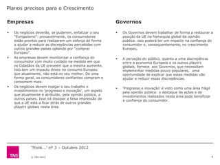 Planos precisos para o Crescimento

Empresas                                                    Governos

   Os negócios deverão, se puderem, enfatizar o seu           Os Governos devem trabalhar de forma a restaurar a
    “Europeísmo”: provavelmente, os consumidores                posição da UE na hierarquia global da opinião
    estão prontos para realizarem um esforço de forma           pública: isso poderá ter um impacto na confiança do
    a ajudar a reduzir as discrepâncias percebidas com          consumidor e, consequentemente, no crescimento
    outros grandes países optando por “comprar                  Europeu.
    Europeu”.
   As empresas devem monitorizar a confiança do               A perceção do público, quanto a uma discrepância
    consumidor com muito cuidado na medida em que               entre a economia Europeia e os outros players
    os Cidadãos da UE preveem que a mesma aumente.              globais, fornece aos Governos, que necessitam
    Isto tem um impacto direto no consumo Europeu               implementar medidas pouco populares, uma
    que atualmente, não está no seu melhor. De uma              oportunidade de explicar que essas medidas vão
    forma geral, os consumidores confiantes compram e           ajudar a reduzir essas discrepâncias.
    consomem mais.
   Os negócios devem realçar o seu trabalho e                 „Progresso e inovação‟ é visto como uma área frágil
    investimentos no „progresso e inovação‟, um aspeto          pela opinião pública: o destaque de ações e de
    que atualmente é atribuído, pela opinião pública, a         investimentos realizados nesta área pode beneficiar
    outros países. Isso irá dissipar a falsa impressão de       a confiança do consumidor.
    que a UE está a ficar atrás de outros grandes
    players globais nesta área.




             „Think...‟ nº 3 – Outubro 2012

              © TNS 2012                                                                                              8
 