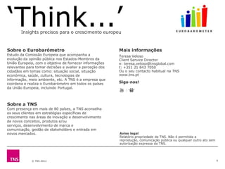 Insights precisos para o crescimento europeu



Sobre o Eurobarómetro                                     Mais informações
Estudo da Comissão Europeia que acompanha a               Teresa Veloso
evolução da opinião pública nos Estados-Membros da        Client Service Director
União Europeia, com o objetivo de fornecer informações    e: teresa.veloso@tnsglobal.com
relevantes para tomar decisões e avaliar a perceção dos   t: +351 21 843 7050
cidadãos em temas como: situação social, situação         Ou o seu contacto habitual na TNS
económica, saúde, cultura, tecnologias de                 www.tns.pt
informação, meio ambiente, etc. A TNS é a empresa que
coordena e realiza o Eurobarómetro em todos os países     Siga-nos!
da União Europeia, incluindo Portugal.



Sobre a TNS
Com presença em mais de 80 países, a TNS aconselha
os seus clientes em estratégias específicas de
crescimento nas áreas de inovação e desenvolvimento
de novos conceitos, produtos e/ou
serviços, desenvolvimento de marca e
comunicação, gestão de stakeholders e entrada em
novos mercados.                                           Aviso legal
                                                          Relatório propriedade da TNS. Não é permitida a
                                                          reprodução, comunicação pública ou qualquer outro ato sem
                                                          autorização expressa da TNS.




             © TNS 2012                                                                                               9
 