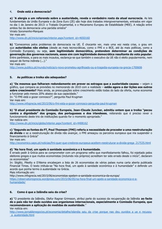 4. Onde está a democracia?
a) "A alergia a um referendo sobre a austeridade, revela o verdadeiro rosto da atual eurocracia. As leis
fundamentais da União Europeia e da Zona Euro (ZE) são hoje dois tratados intergovernamentais, entrados em vigor
no dia 1 de Janeiro de 2013: o Tratado Orçamental, e o Mecanismo Europeu de Estabilidade (MEE). A relação entre
ambos faz da democracia uma paródia sinistra"
Viriato Soromenho-Marques
Ver mais em:
http://www.dn.pt/inicio/opiniao/interior.aspx?content_id=4650160
b) "Comecemos pelos problemas de democracia na UE. É chocante ver, mais uma vez nesta crise, o grau em
que autoridades não eleitas (desde as mais tecnocráticas, como o FMI e o BCE, até às mais políticas, como a
Comissão Europeia), ou seja, sem legitimidade democrática, pretendem determinar as condições de
governação dos governos nacionais, esses sim com legitimidade democrática resultante do voto popular.
Entre parêntesis, e para os mais incautos, esclareça-se que também o executivo da UE não é eleito popularmente, nem
sequer de forma indireta (...)."
Ver mais em:
http://www.publico.pt/mundo/noticia/o-novo-prometeu-agrilhoado-ou-a-tragedia-europeia-na-grecia-1700606
5. As políticas a troika são adequadas?
a) "Os mesmos que falharam redondamente em prever os estragos que a austeridade causou – vejam o
gráfico, que compara as previsões no memorando de 2010 com a realidade – estão agora a dar lições aos outros
sobre crescimento? Mais ainda, as preocupações sobre crescimento estão todas do lado da oferta, numa economia
a funcionar pelo menos 20% abaixo da sua capacidade."
In: “O FMI está a gozar connosco?”, pergunta Paul Krugman
Ver mais em:
http://www.infogrecia.net/2015/06/o-fmi-esta-a-gozar-connosco-pergunta-paul-krugman
b) "O atual presidente da Comissão Europeia, Jean-Claude Juncker, admitiu ontem que a troika "pecou
contra a dignidade" dos gregos, dos portugueses e dos irlandeses, reiterando que é preciso rever o
funcionamento deste trio de instituições quando for o momento apropriado."
Ver notícia em:
http://www.dn.pt/inicio/globo/interior.aspx?content_id=4408162
c) "Segundo as fontes do FT, Poul Thomsen (FMI) referiu a necessidade de proceder a uma reestruturação
de dívida e se a reestruturação de dívida não avançar, o FMI ameaçou os parceiros europeus que iria suspender o
financiamento à Grécia"
Ver mais em:
http://economico.sapo.pt/noticias/fmi-quer-que-credores-europeus-aceitem-reestruturar-a-divida-grega_217535.html
d) "Na hora final, um apelo à sanidade económica e à humanidade.
É errado pedir à Grécia para se comprometer com um programa velho que manifestamente falhou, foi rejeitado pelos
eleitores gregos e que muitos economistas (incluindo nós próprios) acreditam ter sido errado desde o início”, declaram
os economistas"
In: Stiglitz, Piketty e D’Alema encabeçam a lista de 26 economistas de vários países numa carta aberta publicada
Financial Times. O texto intitula-se “Na hora final, um apelo à sanidade económica e à humanidade” e defende um
acordo que ponha termo à austeridade na Grécia.
Mais informação em:
http://www.infogrecia.net/2015/06/economistas-apelam-a-sanidade-economica-da-europa/
https://observatoriogrecia.wordpress.com/2015/06/05/na-hora-final-um-apelo-a-sanidade-economica-e-a-
humanidade/
6. Como é que a Islândia saiu da crise?
a) “O presidente da Islândia, Olafur Ragnar Grimsson, atribui parte do sucesso da recuperação da Islândia ao facto
de o país não ter dado ouvidos aos organismos internacionais, especialmente a Comissão Europeia, que
recomendavam a aplicação de medidas de austeridade.”
Ver notícia em:
http://www.jornaldenegocios.pt/economia/detalhe/islandia_saiu_da_crise_porque_nao_deu_ouvidos_a_ue_e_recusou
_a_austeridade.html
 