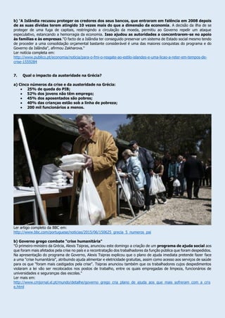b) "A Islândia recusou proteger os credores dos seus bancos, que entraram em falência em 2008 depois
de as suas dívidas terem atingido 10 vezes mais do que a dimensão da economia. A decisão da ilha de se
proteger de uma fuga de capitais, restringindo a circulação da moeda, permitiu ao Governo repelir um ataque
especulativo, estancando a hemorragia da economia. Isso ajudou as autoridades a concentrarem-se no apoio
às famílias e às empresas."O facto de a Islândia ter conseguido preservar um sistema de Estado social mesmo tendo
de proceder a uma consolidação orçamental bastante considerável é uma das maiores conquistas do programa e do
Governo da Islândia", afirmou Zakharova."
Ler notícia completa em:
http://www.publico.pt/economia/noticia/para-o-fmi-o-resgate-ao-estilo-islandes-e-uma-licao-a-reter-em-tempos-de-
crise-1559284
7. Qual o impacto da austeridade na Grécia?
a) Cinco números da crise e da austeridade na Grécia:
 25% de queda do PIB;
 52% dos jovens não têm emprego;
 45% dos aposentados são pobres;
 40% das crianças estão sob a linha de pobreza;
 200 mil funcionários a menos.
Ler artigo completo da BBC em:
http://www.bbc.com/portuguese/noticias/2015/06/150625_grecia_5_numeros_pai
b) Governo grego combate "crise humanitária"
"O primeiro-ministro da Grécia, Alexis Tsipras, anunciou este domingo a criação de um programa de ajuda social aos
que foram mais afetados pela crise no país e a recontratação dos trabalhadores da função pública que foram despedidos.
Na apresentação do programa de Governo, Alexis Tsipras explicou que o plano de ajuda imediata pretende fazer face
a uma "crise humanitária", atribuindo ajuda alimentar e eletricidade gratuitas, assim como acesso aos serviços de saúde
para os que "foram mais castigados pela crise". Tsipras anunciou também que os trabalhadores cujos despedimentos
violaram a lei vão ser recolocados nos postos de trabalho, entre os quais empregadas de limpeza, funcionários de
universidades e seguranças das escolas."
Ler mais em:
http://www.cmjornal.xl.pt/mundo/detalhe/governo_grego_cria_plano_de_ajuda_aos_que_mais_sofreram_com_a_cris
e.html
 