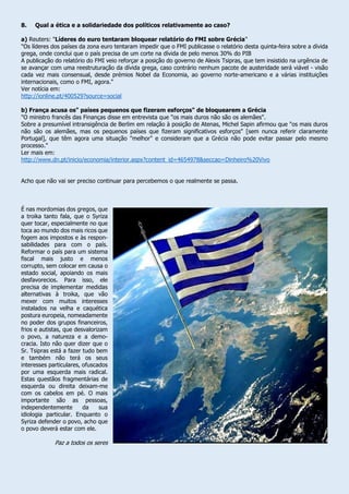 8. Qual a ética e a solidariedade dos políticos relativamente ao caso?
a) Reuters: "Líderes do euro tentaram bloquear relatório do FMI sobre Grécia"
"Os líderes dos países da zona euro tentaram impedir que o FMI publicasse o relatório desta quinta-feira sobre a dívida
grega, onde conclui que o país precisa de um corte na dívida de pelo menos 30% do PIB
A publicação do relatório do FMI veio reforçar a posição do governo de Alexis Tsipras, que tem insistido na urgência de
se avançar com uma reestruturação da dívida grega, caso contrário nenhum pacote de austeridade será viável - visão
cada vez mais consensual, desde prémios Nobel da Economia, ao governo norte-americano e a várias instituições
internacionais, como o FMI, agora."
Ver notícia em:
http://ionline.pt/400529?source=social
b) França acusa os" países pequenos que fizeram esforços" de bloquearem a Grécia
"O ministro francês das Finanças disse em entrevista que "os mais duros não são os alemães".
Sobre a presumível intransigência de Berlim em relação à posição de Atenas, Michel Sapin afirmou que "os mais duros
não são os alemães, mas os pequenos países que fizeram significativos esforços" [sem nunca referir claramente
Portugal], que têm agora uma situação "melhor" e consideram que a Grécia não pode evitar passar pelo mesmo
processo."
Ler mais em:
http://www.dn.pt/inicio/economia/interior.aspx?content_id=4654978&seccao=Dinheiro%20Vivo
Acho que não vai ser preciso continuar para percebemos o que realmente se passa.
É nas mordomias dos gregos, que
a troika tanto fala, que o Syriza
quer tocar, especialmente no que
toca ao mundo dos mais ricos que
fogem aos impostos e às respon-
sabilidades para com o país.
Reformar o país para um sistema
fiscal mais justo e menos
corrupto, sem colocar em causa o
estado social, apoiando os mais
desfavorecios. Para isso, ele
precisa de implementar medidas
alternativas à troika, que vão
mexer com muitos interesses
instalados na velha e caquética
postura europeia, nomeadamente
no poder dos grupos financeiros,
frios e autistas, que desvalorizam
o povo, a natureza e a demo-
cracia. Isto não quer dizer que o
Sr. Tsipras está a fazer tudo bem
e também não terá os seus
interesses particulares, ofuscados
por uma esquerda mais radical.
Estas questãos fragmentárias de
esquerda ou direita deixam-me
com os cabelos em pé. O mais
importante são as pessoas,
independentemente da sua
idiologia particular. Enquanto o
Syriza defender o povo, acho que
o povo deverá estar com ele.
Paz a todos os seres
 