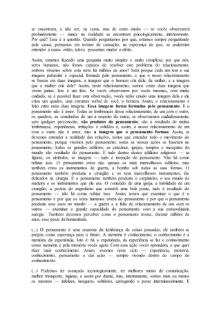 se encontram, a não ser, na cama, mas de outro modo — se vocês observarem
profundamente — nunca na realidade se encontram psicologicamente, interiormente.
Por quê? Essa é a questão. Quando perguntamos por que, estamos sempre perguntando
pela causa; pensamos em termos de causação, na esperança de que, se pudermos
entender a causa, então, talvez, possamos mudar o efeito.
Assim, estamos fazendo uma pergunta muito simples e muito complexa: por que nós,
seres humanos, não fomos capazes de resolver este problema do relacionamento,
embora vivamos sobre esta terra há milhões de anos? Será porque cada um tem a sua
imagem particular e especial, formada pelo pensamento, e que o nosso relacionamento
se baseia em duas imagens, a imagem que o homem cria dela, da mulher, e a imagem
que a mulher cria dele? Assim, neste relacionamento, somos como duas imagens que
vivem juntas. Isto é um fato. Se vocês observarem por vocês mesmos, com muito
cuidado, se é possível fazer esta observação, vocês terão criado uma imagem dela e ela
criou um quadro, uma estrutura verbal de você, o homem. Assim, o relacionamento é
feito entre estas duas imagens. Essa imagens foram formadas pelo pensamento. E o
pensamento não é amor. Todas as lembranças desse relacionamento, de um com o outro,
os quadros, as conclusões de um a respeito do outro, se observarmos cuidadosamente,
sem qualquer preconceito, são produtos do pensamento; são o resultado de muitas
lembranças, experiências, irritações e solidões e, assim, o nosso relacionamento de um
com o outro não é amor, mas a imagem que o pensamento formou. Assim, se
devemos entender a realidade das relações, temos que entender todo o movimento do
pensamento, porque vivemos pelo pensamento; todas as nossas ações se baseiam no
pensamento, todos os grandes edifícios, as catedrais, igrejas, templos e mesquitas do
mundo são resultado do pensamento. E tudo dentro destes edifícios religiosos — as
figuras, os símbolos, as imagens — tudo é invenção do pensamento. Não há como
refutar isso. O pensamento criou não apenas os mais maravilhosos edifícios, mas
também criou os instrumentos de guerra, a bomba sob todas as suas formas. O
pensamento também produziu o cirurgião e os seus maravilhosos instrumentos, tão
delicados na cirurgia. E o pensamento também produziu o carpinteiro, o seu estudo da
madeira e os instrumentos que ele usa. O conteúdo de uma igreja, a habilidade de um
cirurgião, a perícia do engenheiro que constrói uma bela ponte, tudo é resultado do
pensamento — não há como refutar isso. Assim, temos que examinar o que é o
pensamento e por que os seres humanos vivem do pensamento e por que o pensamento
produziu esse caos no mundo — a guerra e a falta de relacionamento de uns com os
outros — examinar a grande capacidade do pensamento, com a sua extraordinária
energia. Também devemos perceber como o pensamento trouxe, durante milhões de
anos, esse pesar da humanidade.
(...) O pensamento é uma resposta da lembrança de coisas passadas; ele também se
projeta como esperança para o futuro. A memória é conhecimento; o conhecimento é a
memória da experiência. Isto é: há a experiência, da experiência se faz o conhecimento
como memória e pela memória vocês agem. Com essa ação vocês aprendem, o que quer
dizer mais conhecimento. Assim, vivemos neste ciclo — experiência, memória,
conhecimento, pensamento e daí ação — sempre vivendo dentro do campo do
conhecimento.
(...) Podemos ter avançado tecnologicamente, ter melhores meios de comunicação,
melhor transporte, higiene, e assim por diante, mas, internamente, somos mais ou menos
os mesmos — infelizes, inseguros, solitários, carregando o pesar interminavelmente. E
 