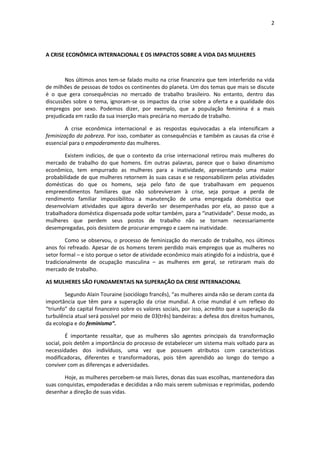 2




A CRISE ECONÔMICA INTERNACIONAL E OS IMPACTOS SOBRE A VIDA DAS MULHERES



        Nos últimos anos tem-se falado muito na crise financeira que tem interferido na vida
de milhões de pessoas de todos os continentes do planeta. Um dos temas que mais se discute
é o que gera consequências no mercado de trabalho brasileiro. No entanto, dentro das
discussões sobre o tema, ignoram-se os impactos da crise sobre a oferta e a qualidade dos
empregos por sexo. Podemos dizer, por exemplo, que a população feminina é a mais
prejudicada em razão da sua inserção mais precária no mercado de trabalho.

        A crise econômica internacional e as respostas equivocadas a ela intensificam a
feminização da pobreza. Por isso, combater as consequências e também as causas da crise é
essencial para o empoderamento das mulheres.

        Existem indícios, de que o contexto da crise internacional retirou mais mulheres do
mercado de trabalho do que homens. Em outras palavras, parece que o baixo dinamismo
econômico, tem empurrado as mulheres para a inatividade, apresentando uma maior
probabilidade de que mulheres retornem às suas casas e se responsabilizem pelas atividades
domésticas do que os homens, seja pelo fato de que trabalhavam em pequenos
empreendimentos familiares que não sobreviveram à crise, seja porque a perda de
rendimento familiar impossibilitou a manutenção de uma empregada doméstica que
desenvolviam atividades que agora deverão ser desempenhadas por ela, ao passo que a
trabalhadora doméstica dispensada pode voltar também, para a “inatividade”. Desse modo, as
mulheres que perdem seus postos de trabalho não se tornam necessariamente
desempregadas, pois desistem de procurar emprego e caem na inatividade.

        Como se observou, o processo de feminização do mercado de trabalho, nos últimos
anos foi refreado. Apesar de os homens terem perdido mais empregos que as mulheres no
setor formal – e isto porque o setor de atividade econômico mais atingido foi a indústria, que é
tradicionalmente de ocupação masculina – as mulheres em geral, se retiraram mais do
mercado de trabalho.

AS MULHERES SÃO FUNDAMENTAIS NA SUPERAÇÃO DA CRISE INTERNACIONAL

        Segundo Alain Touraine (sociólogo francês), “as mulheres ainda não se deram conta da
importância que têm para a superação da crise mundial. A crise mundial é um reflexo do
“triunfo” do capital financeiro sobre os valores sociais, por isso, acredito que a superação da
turbulência atual será possível por meio de 03(três) bandeiras: a defesa dos direitos humanos,
da ecologia e do feminismo”.

         É importante ressaltar, que as mulheres são agentes principais da transformação
social, pois detêm a importância do processo de estabelecer um sistema mais voltado para as
necessidades dos indivíduos, uma vez que possuem atributos com características
modificadoras, diferentes e transformadoras, pois têm aprendido ao longo do tempo a
conviver com as diferenças e adversidades.

       Hoje, as mulheres percebem-se mais livres, donas das suas escolhas, mantenedora das
suas conquistas, empoderadas e decididas a não mais serem submissas e reprimidas, podendo
desenhar a direção de suas vidas.
 