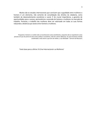 3


        Muitos são os estudos internacionais que concluem que a igualdade entre mulheres e
homens é um elemento, não somente de consolidação dos direitos da cidadania, como
também de desenvolvimento econômico e social. É de crucial importância, a garantia de
oportunidades para o acesso, permanência e ascensão de homens e mulheres no mercado de
trabalho. Portanto, o trabalho das mulheres deve ser valorizado em todas as suas formas
reduzindo a distância que existe entre homens e mulheres.




      “Enquanto o homem e a mulher não se reconhecerem como semelhantes, enquanto não se respeitarem como
pessoas em que do ponto de vista social, político e econômico, não há a menor diferença. Os seres humanos estarão
                           condenados a não verem o que tem de melhor, a sua liberdade.” (Simone de Beauvoir)




        Texto base para a oficina ‘A Crise Internacional e as Mulheres’
 