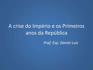 A crise do Império e os Primeiros
anos da República
Prof. Esp. Daniel Luis
 