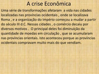 A crise Econômica
Uma série de transformações afetaram a vida nas cidades
localizadas nas províncias ocidentais , onde se localizava
Roma , e a organização do Império começou a mudar a partir
do século III d.C. Nessas cidades , o comércio decaiu por
diversos motivos . O principal deles foi diminuição da
quantidade de moedas em circulação , que se acumularam
nas províncias orientais. Isto aconteceu porque as províncias
ocidentais compravam muito mais do que vendiam.
 