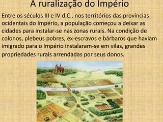 A ruralização do Império
Entre os séculos III e IV d.C., nos territórios das províncias
ocidentais do Império, a população começou a deixar as
cidades para instalar-se nas zonas rurais. Na condição de
colonos, plebeus pobres, ex-escravos e bárbaros que haviam
imigrado para o Império instalaram-se em vilas, grandes
propriedades rurais arrendadas por seus donos.
 