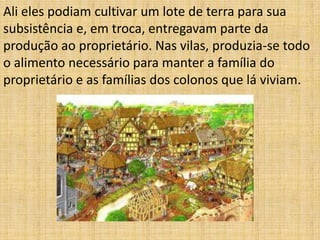 Ali eles podiam cultivar um lote de terra para sua
subsistência e, em troca, entregavam parte da
produção ao proprietário. Nas vilas, produzia-se todo
o alimento necessário para manter a família do
proprietário e as famílias dos colonos que lá viviam.
 
