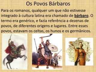 Os Povos Bárbaros
Para os romanos, qualquer um que não estivesse
integrado à cultura latina era chamado de bárbaro. O
termo era genérico, e fazia referência a dezenas de
povos, de diferentes origens e lugares. Entre esses
povos, estavam os celtas, os hunos e os germânicos.
 