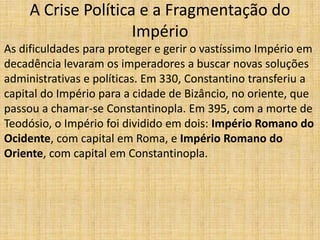 A Crise Política e a Fragmentação do
                     Império
As dificuldades para proteger e gerir o vastíssimo Império em
decadência levaram os imperadores a buscar novas soluções
administrativas e políticas. Em 330, Constantino transferiu a
capital do Império para a cidade de Bizâncio, no oriente, que
passou a chamar-se Constantinopla. Em 395, com a morte de
Teodósio, o Império foi dividido em dois: Império Romano do
Ocidente, com capital em Roma, e Império Romano do
Oriente, com capital em Constantinopla.
 