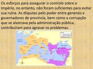 Os esforços para assegurar o controle sobre o
Império, no entanto, não foram suficientes para evitar
sua ruína. As disputas pelo poder entre generais e
governadores de província, bem como a corrupção
que se alastrava pela administração pública,
contribuíram para agravar os problemas.
 