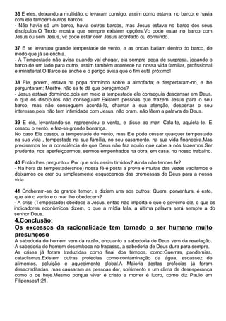 36 E eles, deixando a multidão, o levaram consigo, assim como estava, no barco; e havia
com ele também outros barcos.
- Não havia só um barco, havia outros barcos, mas Jesus estava no barco dos seus
discípulos.O Texto mostra que sempre existem opções.Vc pode estar no barco com
Jesus ou sem Jesus, vc pode estar com Jesus acordado ou dormindo.
37 E se levantou grande tempestade de vento, e as ondas batiam dentro do barco, de
modo que já se enchia.
- A Tempestade não avisa quando vai chegar, ela sempre pega de surpresa, jogando o
barco de um lado para outro, assim também acontece na nossa vida familiar, profissional
e ministerial.O Barco se enche e o perigo avisa que o fim está próximo!
38 Ele, porém, estava na popa dormindo sobre a almofada; e despertaram-no, e lhe
perguntaram: Mestre, não se te dá que pereçamos?
- Jesus estava dormindo,pois em meio a tempestade ele conseguia descansar em Deus,
o que os discípulos não conseguiam.Existem pessoas que trazem Jesus para o seu
barco, mas não conseguem acordá-lo, chamar a sua atenção, despertar o seu
interesse,pois não tem intimidade com Jesus, não oram, não lêem a palavra de Deus.
39 E ele, levantando-se, repreendeu o vento, e disse ao mar: Cala-te, aquieta-te. E
cessou o vento, e fez-se grande bonança.
No caso Ele cessou a tempestade de vento, mas Ele pode cessar qualquer tempestade
na sua vida , tempestade na sua família, no seu casamento, na sua vida financeira.Mas
precisamos ter a consciência de que Deus não faz aquilo que cabe a nós fazermos.Ser
prudente, nos aperfeiçoarmos, sermos empenhados na obra, em casa, no nosso trabalho.
40 Então lhes perguntou: Por que sois assim tímidos? Ainda não tendes fé?
- Na hora da tempestade(crise) nossa fé é posta a prova e muitas das vezes vacilamos e
deixamos de crer ou simplesmente esquecemos das promessas de Deus para a nossa
vida.
41 Encheram-se de grande temor, e diziam uns aos outros: Quem, porventura, é este,
que até o vento e o mar lhe obedecem?
- A crise (Tempestade) obedece a Jesus, então não importa o que o governo diz, o que os
indicadores econômicos dizem, o que a mídia fala, a última palavra será sempre a do
senhor Deus.
4.Conclusão:
Os excessos da racionalidade tem tornado o ser humano muito
presunçoso
A sabedoria do homem vem da razão, enquanto a sabedoria de Deus vem da revelação.
A sabedoria do homem desemboca no fracasso, a sabedoria de Deus dura para sempre.
As crises já foram traduzidas como final dos tempos, como:Guerras, pandemias,
cataclismas.Existem outras profecias como:contaminação da água, escassez de
alimentos, poluição e aquecimento global.A Maioria destas profecias já foram
desacreditadas, mas causaram as pessoas dor, sofrimento e um clima de desesperança
como o de hoje.Mesmo porque viver é cristo e morrer é lucro, como diz Paulo em
Filipenses1:21.
 