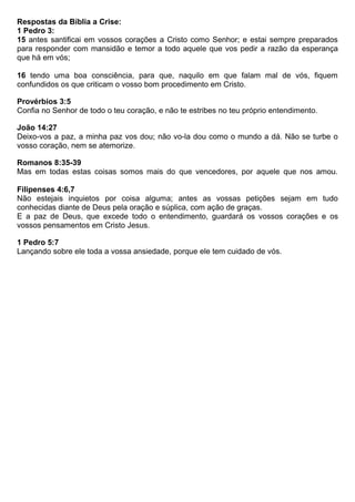 Respostas da Bíblia a Crise:
1 Pedro 3:
15 antes santificai em vossos corações a Cristo como Senhor; e estai sempre preparados
para responder com mansidão e temor a todo aquele que vos pedir a razão da esperança
que há em vós;
16 tendo uma boa consciência, para que, naquilo em que falam mal de vós, fiquem
confundidos os que criticam o vosso bom procedimento em Cristo.
Provérbios 3:5
Confia no Senhor de todo o teu coração, e não te estribes no teu próprio entendimento.
João 14:27
Deixo-vos a paz, a minha paz vos dou; não vo-la dou como o mundo a dá. Não se turbe o
vosso coração, nem se atemorize.
Romanos 8:35-39
Mas em todas estas coisas somos mais do que vencedores, por aquele que nos amou.
Filipenses 4:6,7
Não estejais inquietos por coisa alguma; antes as vossas petições sejam em tudo
conhecidas diante de Deus pela oração e súplica, com ação de graças.
E a paz de Deus, que excede todo o entendimento, guardará os vossos corações e os
vossos pensamentos em Cristo Jesus.
1 Pedro 5:7
Lançando sobre ele toda a vossa ansiedade, porque ele tem cuidado de vós.
 
