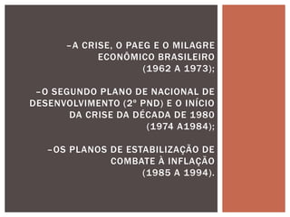 –A CRISE, O PAEG E O MILAGRE
ECONÔMICO BRASILEIRO
(1962 A 1973);
–O SEGUNDO PLANO DE NACIONAL DE
DESENVOLVIMENTO (2º PND) E O INÍCIO
DA CRISE DA DÉCADA DE 1980
(1974 A1984);
–OS PLANOS DE ESTABILIZAÇÃO DE
COMBATE À INFLAÇÃO
(1985 A 1994).
 