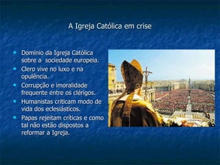 A Igreja Católica em crise Domínio da Igreja Católica sobre a  sociedade europeia. Clero vive no luxo e na opulência. Corrupção e imoralidade frequente entre os clérigos. Humanistas criticam modo de vida dos eclesiásticos. Papas rejeitam críticas e como tal não estão dispostos a reformar a Igreja. 