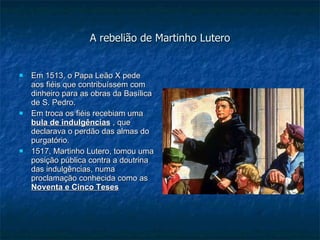 A rebelião de Martinho Lutero Em 1513, o Papa Leão X pede aos fiéis que contribuíssem com dinheiro para as obras da Basílica de S. Pedro. Em troca os fiéis recebiam uma  bula de indulgências  , que declarava o perdão das almas do purgatório. 1517, Martinho Lutero, tomou uma posição pública contra a doutrina das indulgências, numa proclamação conhecida como as  Noventa e Cinco Teses 