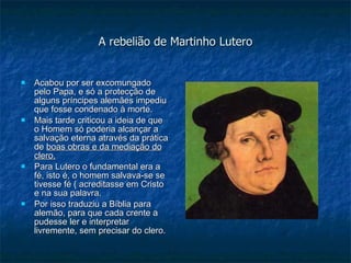 A rebelião de Martinho Lutero Acabou por ser excomungado pelo Papa, e só a protecção de alguns príncipes alemães impediu que fosse condenado à morte. Mais tarde criticou a ideia de que o Homem só poderia alcançar a salvação eterna através da prática de  boas obras e da mediação do clero. Para Lutero o fundamental era a fé, isto é, o homem salvava-se se tivesse fé ( acreditasse em Cristo  e na sua palavra. Por isso traduziu a Bíblia para alemão, para que cada crente a pudesse ler e interpretar livremente, sem precisar do clero. 