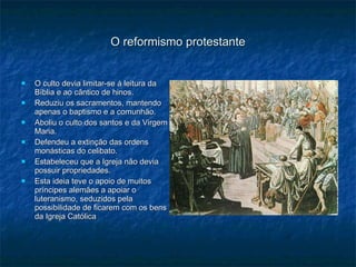 O reformismo protestante O culto devia limitar-se á leitura da Bíblia e ao cântico de hinos. Reduziu os sacramentos, mantendo apenas o baptismo e a comunhão. Aboliu o culto dos santos e da Virgem Maria. Defendeu a extinção das ordens monásticas do celibato. Estabeleceu que a Igreja não devia possuir propriedades. Esta ideia teve o apoio de muitos príncipes alemães a apoiar o luteranismo, seduzidos pela possibilidade de ficarem com os bens da Igreja Católica 