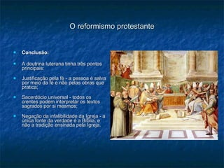 O reformismo protestante Conclusão: A doutrina luterana tinha três pontos principais: Justificação pela fé - a pessoa é salva por meio da fé e não pelas obras que pratica; Sacerdócio universal - todos os crentes podem interpretar os textos sagrados por si mesmos; Negação da infalibilidade da Igreja - a única fonte da verdade é a Bíblia, e não a tradição ensinada pela Igreja. 