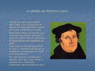 A rebelião de Martinho Lutero


   Acabou por ser excomungado
    pelo Papa, e só a protecção de
    alguns príncipes alemães impediu
    que fosse condenado à morte.
   Mais tarde criticou a ideia de que
    o Homem só poderia alcançar a
    salvação eterna através da prática
    de boas obras e da mediação do
    clero.
   Para Lutero o fundamental era a
    fé, isto é, o homem salvava-se se
    tivesse fé ( acreditasse em Cristo
    e na sua palavra.
   Por isso traduziu a Bíblia para
    alemão, para que cada crente a
    pudesse ler e interpretar
    livremente, sem precisar do clero.
 