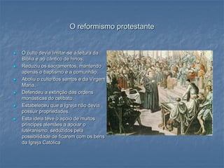 O reformismo protestante


   O culto devia limitar-se á leitura da
    Bíblia e ao cântico de hinos.
   Reduziu os sacramentos, mantendo
    apenas o baptismo e a comunhão.
   Aboliu o culto dos santos e da Virgem
    Maria.
   Defendeu a extinção das ordens
    monásticas do celibato.
   Estabeleceu que a Igreja não devia
    possuir propriedades.
   Esta ideia teve o apoio de muitos
    príncipes alemães a apoiar o
    luteranismo, seduzidos pela
    possibilidade de ficarem com os bens
    da Igreja Católica
 