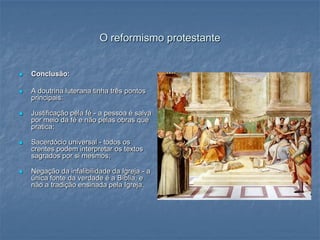 O reformismo protestante


   Conclusão:

   A doutrina luterana tinha três pontos
    principais:

   Justificação pela fé - a pessoa é salva
    por meio da fé e não pelas obras que
    pratica;

   Sacerdócio universal - todos os
    crentes podem interpretar os textos
    sagrados por si mesmos;

   Negação da infalibilidade da Igreja - a
    única fonte da verdade é a Bíblia, e
    não a tradição ensinada pela Igreja.
 