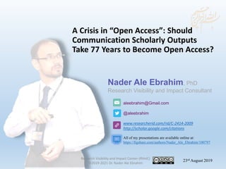 aleebrahim@Gmail.com
@aleebrahim
www.researcherid.com/rid/C-2414-2009
http://scholar.google.com/citations
Nader Ale Ebrahim, PhD
Research Visibility and Impact Consultant
23rd August 2019
All of my presentations are available online at:
https://figshare.com/authors/Nader_Ale_Ebrahim/100797
A Crisis in “Open Access”: Should
Communication Scholarly Outputs
Take 77 Years to Become Open Access?
Research Visibility and Impact Center-(RVnIC)
©2019-2021 Dr. Nader Ale Ebrahim
 