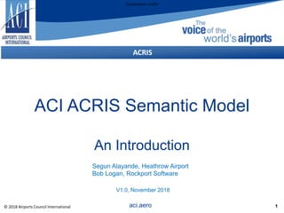 Classification: Public
1
ACRIS
ACI ACRIS Semantic Model
An Introduction
aci.aero© 2018 Airports Council International
Segun Alayande, Heathrow Airport
Bob Logan, Rockport Software
V1.0, November 2018
 