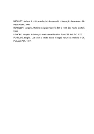 BASCHET, Jérôme. A civilização feudal: do ano mil à colonização da América. São
Paulo: Globo, 2006.
DEANESLY, Margaret. História da igreja medieval: 590 a 1500. São Paulo: Custom,
2004.
LE GOFF, Jacques. A civilização do Ocidente Medieval. Bauru/SP: EDUSC, 2005.
PERNOUD, Régine. Luz sobre a idade média. Coleção Fórum da História nº 26,
Portugal: PEA, 1997.

 