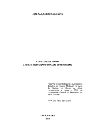 JOSÉ CARLOS RIBEIRO DA SILVA

A CRISTANDADE FEUDAL
A IGREJA: INSTITUIÇÃO DOMINANTE DO FEUDALISMO

Resenha apresentada para a avaliação na
disciplina de História Medieval, no curso
de História, do Centro de Artes,
Humanidades e Letras – CAHL da
Universidade Federal do Recôncavo da
Bahia – UFRB.
Profª. Dra. Tânia de Santana

CACHOEIRA/BA
2010

 