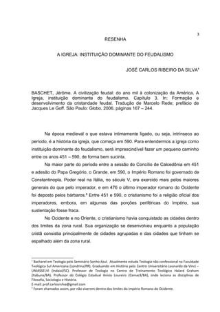 3

RESENHA
A IGREJA: INSTITUIÇÃO DOMINANTE DO FEUDALISMO
JOSÉ CARLOS RIBEIRO DA SILVA1

BASCHET, Jérôme. A civilização feudal: do ano mil à colonização da América. A
Igreja, instituição dominante do feudalismo. Capítulo 3. In: Formação e
desenvolvimento da cristandade feudal. Tradução de Marcelo Rede; prefácio de
Jacques Le Goff. São Paulo: Globo, 2006, páginas 167 – 244.

Na época medieval o que estava intimamente ligado, ou seja, intrínseco ao
período, é a história da igreja, que começa em 590. Para entendermos a igreja como
instituição dominante do feudalismo, será imprescindível fazer um pequeno caminho
entre os anos 451 – 590, de forma bem sucinta.
Na maior parte do período entre a sessão do Concílio de Calcedônia em 451
e adesão do Papa Gregório, o Grande, em 590, o Império Romano foi governado de
Constantinopla. Poder real na Itália, no século V, era exercido mais pelos maiores
generais do que pelo imperador, e em 476 o último imperador romano do Ocidente
foi deposto pelos bárbaros.2 Entre 451 e 590, o cristianismo foi a religião oficial dos
imperadores, embora, em algumas das porções periféricas do Império, sua
sustentação fosse fraca.
No Ocidente e no Oriente, o cristianismo havia conquistado as cidades dentro
dos limites da zona rural. Sua organização se desenvolveu enquanto a população
cristã consistia principalmente de cidades agrupadas e das cidades que tinham se
espalhado além da zona rural.

1

Bacharel em Teologia pelo Seminário Sonho Azul. Atualmente estuda Teologia não confessional na Faculdade
Teológica Sul Americana (Londrina/PR). Graduando em História pelo Centro Universitário Leonardo da Vinci –
UNIASSELVI (Indaial/SC). Professor de Teologia no Centro de Treinamento Teológico Halard Graham
(Itabuna/BA). Professor do Colégio Estadual Anísio Loureiro (Camacã/BA), onde leciona as disciplinas de
Filosofia, Sociologia e História.
E-mail: prof.carlosrsilva@gmail.com
2
Foram chamados assim, por não viverem dentro dos limites do Império Romano do Ocidente.

 