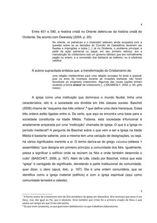 4

Entre 451 e 590, a história cristã no Oriente deferiu-se da história cristã do
Ocidente. De acordo com Deanesly (2004, p. 20):
No oriente, os patriarcas e o imperador estavam ainda ocupados com a
questão sobre se as decisões do Concílio de Calcedônia deveriam ser
fixadas e impingidas a todos [...] Já no Ocidente, o problema principal, à
parte da ação patriarcal ou papal, em seu primeiro esforço, era a
manutenção do cristianismo sob um governo bárbaro que era normalmente
pagão ou ariano, e a conversão dos bárbaros ao batismo, ou á ortodoxia
católica.

A autora supracitada enfatiza que, a transformação do Cristianismo de:
uma religião mediterrânea para uma religião européia foi lenta e gradual;
pois os anos de incerteza durante as invasões bárbaras não foram
favoráveis ao progresso missionário. Algumas das novas nações tinham
recebido a forma ariana3 de cristianismo [...] (DEANESLY, 2004, p. 65, grifo
nosso).

A igreja como uma instituição que dominava o mundo feudal, tinha uma
característica, isto é, a sociedade era dividida em três classes sociais. Baschet
(2006) chama de “esquema das três ordens”,4 que define uma clara hierarquia. Estas
três ordens estão ligadas entre si. De certo, que aqui se encontra uma base para a
sociedade constituída na Idade Média. Todavia, esta sociedade trifuncional é
amplamente amparada por uma “instituição” chamada de Igreja. O que é a Igreja no
período medieval? A pergunta de Baschet sobre o que vem a ser a Igreja na Idade
Média é bastante saliente, pois a mesma tem uma variação de designações, ou seja,
há vários significados inerente a si. O termo deriva-se do grego εκλεσια (eklesia =
assembléia) “que designa em primeiro princípio a comunidade dos fiéis. Igualmente,
passa a significar o edifício onde se reúnem os fiéis e onde também desenrola o
culto” (BASCHET, 2006, p. 167). Alain de Lille, citado por Baschet, indica que esta
“igreja” é carregada de significado, denotando a parte institucional da comunidade,
quer dizer, o clero (apud, ibid., p. 167). Ela é uma ordem comunitária, que se
identifica como a igreja material (edifício) e com a igreja espiritual (aqui como
comunidade terrestre e celeste).
5
3

A forma ariana de cristianismo vem de Ário presbítero da Igreja em Alexandria. Ário ensinava que Jesus é um
Deus, mas não igual ao Pai, que é absoluto. Dizia também que Cristo foi a primeira criação de Deus e que
existia um tempo em que Cristo não existia.
4
Os que oram (oratores), os que guerreiam (bellatores) e os que trabalham (laboratores).

 
