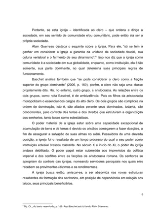Portanto, se esta igreja – identificada ao clero – que ordena e dirige a
sociedade, em seu sentido de comunidade e/ou comunitário, pode então ela ser a
própria sociedade.
Alain Guerreau destaca o seguinte sobre a igreja. Para ele, “só se tem a
ganhar em considerar a igreja a garantia da unidade da sociedade feudal, sua
coluna vertebral e o fermento de seu dinamismo”. 5 Isso nos diz que a igreja como
comunidade é a sociedade em sua globalidade, enquanto, como instituição, ela é tão
somente, sua parte dominante, no qual determina suas principais regras de
funcionamento.
Baschet analisa também que “se pode considerar o clero como a fração
superior do grupo dominante” (2006, p. 169), porém, o clero não seja uma classe
propriamente dita. Há, no entanto, outro grupo, a aristocracia. As relações entre os
dois grupos, como nota Baschet, é de ambivalência. Pois os filhos da aristocracia
monopolizam o essencial dos cargos do alto clero. Os dois grupos são cúmplices na
ordem de dominação, isto é, são aliados perante seus dominados, todavia, são
concorrentes, pelo controle das terras e dos direitos que estruturam a organização
dos senhorios, tanto laicos como eclesiásticos.
O poder material de a igreja estar sobre uma capacidade excepcional de
acumulação de bens e de terras é devido os cristãos começarem a fazer doações, a
fim de assegurar a salvação de suas almas no além. Possuidora de uma elevada
posição, a igreja foi o resultado de um longo processo do qual o seu poder como
instituição eclesial cresceu bastante. No século X e início do XI, o poder da igreja
andava debilitado. O poder papal estar submetido aos imprevistos da política
imperial e dos conflitos entre as facções da aristocracia romana. Os senhores se
apropriam do controle das igrejas, nomeando servidores paroquiais nos quais eles
recebem os provimentos (dízimos e os rendimentos).
A igreja busca então, arriscar-se, a ser absorvida nas novas estruturas
resultantes da formação dos senhorios, em posição de dependência em relação aos
laicos, seus principais beneficiários.
6

5

Op. Cit., do texto resenhado, p. 169. Aqui Baschet está citando Alain Guerreau.

 